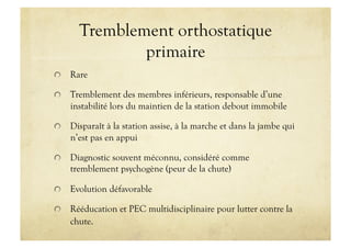 Tremblement orthostatique
primaire
!   Rare
!   Tremblement des membres inférieurs, responsable d’une
instabilité lors du maintien de la station debout immobile
!   Disparaît à la station assise, à la marche et dans la jambe qui
n’est pas en appui
!   Diagnostic souvent méconnu, considéré comme
tremblement psychogène (peur de la chute)
!   Evolution défavorable
!   Rééducation et PEC multidisciplinaire pour lutter contre la
chute.
 