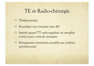 TE et Radio-chirurgie
!   Thalamotomie
!   Procédure non invasive sans AG
!   Intérêt quand TT anticoagulant ou atrophie
cortico-sous corticale marquée
!   Hémiparésie transitoire possible par oedème
péri-lésionnel
 