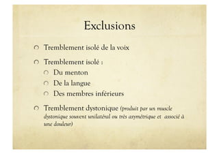 Exclusions
!   Tremblement isolé de la voix
!   Tremblement isolé :
!   Du menton
!   De la langue
!   Des membres inférieurs
!   Tremblement dystonique (produit par un muscle
dystonique souvent unilatéral ou très asymétrique et associé à
une douleur)
 