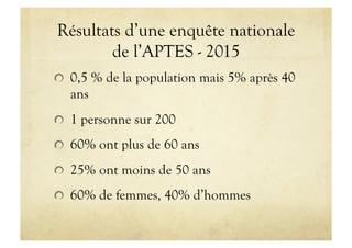 Résultats d’une enquête nationale
de l’APTES - 2015
!   0,5 % de la population mais 5% après 40
ans
!   1 personne sur 200
!   60% ont plus de 60 ans
!   25% ont moins de 50 ans
!   60% de femmes, 40% d’hommes
 