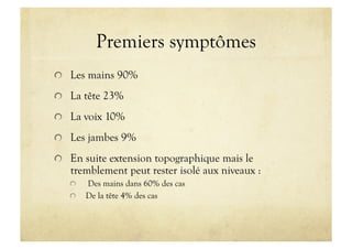 Premiers symptômes
!   Les mains 90%
!   La tête 23%
!   La voix 10%
!   Les jambes 9%
!   En suite extension topographique mais le
tremblement peut rester isolé aux niveaux :
!   Des mains dans 60% des cas
!   De la tête 4% des cas
 