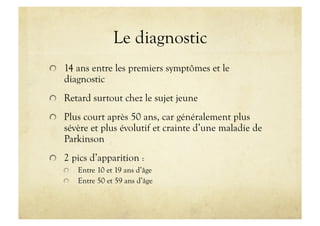 Le diagnostic
!   14 ans entre les premiers symptômes et le
diagnostic
!   Retard surtout chez le sujet jeune
!   Plus court après 50 ans, car généralement plus
sévère et plus évolutif et crainte d’une maladie de
Parkinson
!   2 pics d’apparition :
!   Entre 10 et 19 ans d’âge
!   Entre 50 et 59 ans d’âge
 