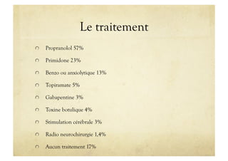 Le traitement
!   Propranolol 57%
!   Primidone 23%
!   Benzo ou anxiolytique 13%
!   Topiramate 5%
!   Gabapentine 3%
!   Toxine botulique 4%
!   Stimulation cérébrale 3%
!   Radio neurochirurgie 1,4%
!   Aucun traitement 17%
 