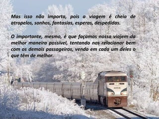 Mas isso não importa, pois a viagem é cheia de atropelos, sonhos, fantasias, esperas, despedidas. O importante, mesmo, é que façamos nossa viajem da melhor maneira possível, tentando nos relacionar bem com os demais passageiros, vendo em cada um deles o que têm de melhor. 