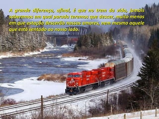 A grande diferença, afinal, é que no trem da vida, jamais saberemos em qual parada teremos que descer, muito menos em que estação descerão nossos amores, nem mesmo aquele que está sentado ao nosso lado. 
