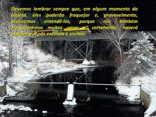 Devemos lembrar sempre que, em algum momento do
trajeto, eles poderão fraquejar e, provavelmente,
precisemos    entendê-los,   porque nós  também
fraquejaremos muitas vezes e, certamente, haverá
alguém que nos entenda e atenda.
 