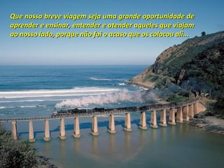 Que nossa breve viagem seja uma grande oportunidade de
aprender e ensinar, entender e atender aqueles que viajam
ao nosso lado, porque não foi o acaso que os colocou ali...
 