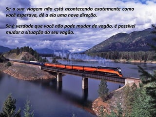 Se a sua viagem não está acontecendo exatamente como
você esperava, dê a ela uma nova direção.

Se é verdade que você não pode mudar de vagão, é possível
mudar a situação do seu vagão.
 