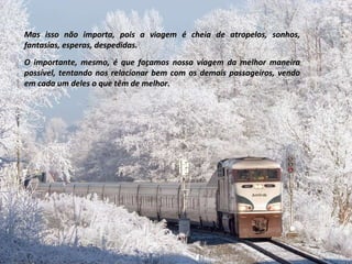 Mas isso não importa, pois a viagem é cheia de atropelos, sonhos, fantasias, esperas, despedidas. O importante, mesmo, é que façamos nossa viagem da melhor maneira possível, tentando nos relacionar bem com os demais passageiros, vendo em cada um deles o que têm de melhor. 
