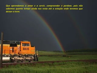 Que aprendamos a amar e a servir, compreender e perdoar, pois não sabemos quanto tempo ainda nos resta até a estação onde teremos que deixar o trem. 