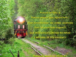 Procure ser Feliz...E Procure sempre fazer alguém Feliz... Viver,Amar,Perdoar  são verbos  essenciais Para  ter uma Linda Viagem!!! QUE DEUS ESTEJA CONTIGO NO INÍCIO E NO FINAL DE SUA VIAGEM!!! Promissão,Agosto de 2010(R.P.) 