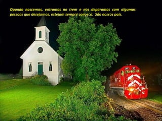 Quando nascemos, entramos no trem e nos deparamos com algumas pessoas que desejamos, estejam sempre conosco:  São nossos pais. 
