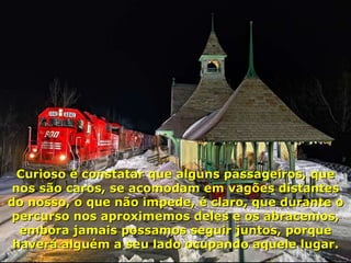 Curioso é constatar que alguns passageiros, que nos são caros, se acomodam em vagões distantes do nosso, o que não impede, é claro, que durante o percurso nos aproximemos deles e os abracemos, embora jamais possamos seguir juntos, porque haverá alguém a seu lado ocupando aquele lugar. 