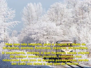 Mas isso não importa, pois a viagem é cheia de atropelos, sonhos, fantasias, esperas, despedidas. O importante, mesmo, é que façamos nossa viajem da melhor maneira possível, tentando nos relacionar bem com os demais passageiros, vendo em cada um deles o que têm de melhor. 