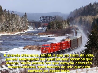 A grande diferença, afinal, é que no trem da vida, jamais saberemos em qual parada teremos que descer, muito menos em que estação descerão nossos amores, nem mesmo aquele que está sentado ao nosso lado. 