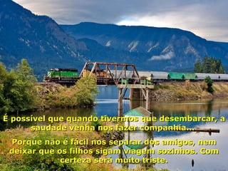 É possível que quando tivermos que desembarcar, a saudade venha nos fazer companhia...  Porque não é fácil nos separar dos amigos, nem deixar que os filhos sigam viagem sozinhos. Com certeza será muito triste. 