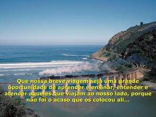 Que nossa breve viagem seja uma grande oportunidade de aprender e ensinar, entender e atender aqueles que viajam ao nosso lado, porque não foi o acaso que os colocou ali... 