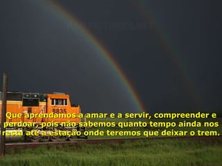 Que aprendamos a amar e a servir, compreender e perdoar, pois não sabemos quanto tempo ainda nos resta até a estação onde teremos que deixar o trem. 