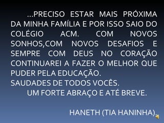 ...PRECISO ESTAR MAIS PRÓXIMA DA MINHA FAMÍLIA E POR ISSO SAIO DO COLÉGIO ACM. COM NOVOS SONHOS,COM NOVOS DESAFIOS E SEMPRE COM DEUS NO CORAÇÃO CONTINUAREI A FAZER O MELHOR QUE PUDER PELA EDUCAÇÃO. SAUDADES DE TODOS VOCÊS. UM FORTE ABRAÇO E ATÉ BREVE. HANETH (TIA HANINHA). 