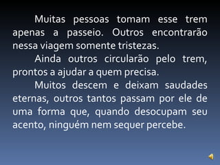 Muitas pessoas tomam esse trem apenas a passeio. Outros encontrarão nessa viagem somente tristezas. Ainda outros circularão pelo trem, prontos a ajudar a quem precisa. Muitos descem e deixam saudades eternas, outros tantos passam por ele de uma forma que, quando desocupam seu acento, ninguém nem sequer percebe. 