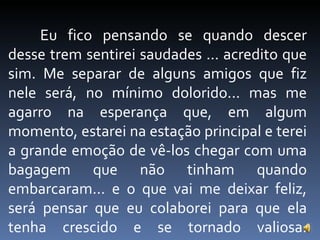 Eu fico pensando se quando descer desse trem sentirei saudades ... acredito que sim. Me separar de alguns amigos que fiz nele será, no mínimo dolorido... mas me agarro na esperança que, em algum momento, estarei na estação principal e terei a grande emoção de vê-los chegar com uma bagagem que não tinham quando embarcaram... e o que vai me deixar feliz, será pensar que eu colaborei para que ela tenha crescido e se tornado valiosa. 