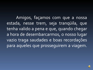 Amigos, façamos com que a nossa estada, nesse trem, seja tranqüila, que tenha valido a pena e que, quando chegar a hora de desembarcarmos, o nosso lugar vazio traga saudades e boas recordações para aqueles que prosseguirem a viagem. 