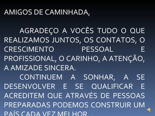 AMIGOS DE CAMINHADA, AGRADEÇO A VOCÊS TUDO O QUE REALIZAMOS JUNTOS, OS CONTATOS, O CRESCIMENTO PESSOAL E PROFISSIONAL, O CARINHO, A ATENÇÃO, A AMIZADE SINCERA. CONTINUEM A SONHAR, A SE DESENVOLVER E SE QUALIFICAR E ACREDITEM QUE ATRAVÉS DE PESSOAS PREPARADAS PODEMOS CONSTRUIR UM PAÍS CADA VEZ MELHOR... 