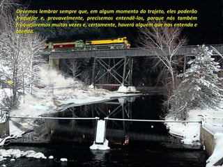 Devemos lembrar sempre que, em algum momento do trajeto, eles poderão
fraquejar e, provavelmente, precisemos entendê-los, porque nós também
fraquejaremos muitas vezes e, certamente, haverá alguém que nos entenda e
atenda.
 