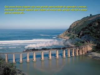 Que nossa breve viagem seja uma grande oportunidade de aprender e ensinar,
entender e atender aqueles que viajam ao nosso lado, porque não foi o acaso
que os colocou ali...
 