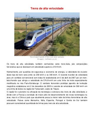 Trens de alta velocidade
Trem-bala francês (TGV) com dois andares
Imagem: railteam.co.uk
Os trens de alta velocidade, também conhecidos como trens-bala, são composições
ferroviárias que se deslocam em velocidade superior a 210 Km/h.
Normalmente, por questões de segurança e economia de energia, a velocidade de cruzeiro
deste tipo de trem varia entre os 250 km/h e os 300 km/h. O recorde mundial de velocidade
para um comboio convencional com rodas foi estabelecida em 3 de abril de 2007 por um trem-
bala francês que atingiu a velocidade de 574,8 km/h em uma linha de teste especialmente
modificada na rota Paris-Estraburgo. O comboio ferroviário protótipo japonês de levitação
magnética estabeleceu em 2 de dezembro de 2003 o recorde de velocidade de 582 km/h em
uma linha de testes na região de Yamanashi, oeste de Tóquio.
O Japão foi o pioneiro na utilização da tecnologia e estrutura dos trens de alta velocidade, e
divide com a França a condição de maior pólo de desenvolvimento de novas tecnologias na
área, mas é a China o país que atualmente possui a maior rede de linhas ferroviárias de alta
velocidade. Países como Alemanha, Itália, Espanha, Portugal e Coréia do Sul também
possuem considerável quantidade de linhas para trens de alta velocidade.
 