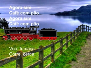 Agora sim
Café com pão
Agora sim
Café com pão
Voa, fumaça
Corre, cerca
 