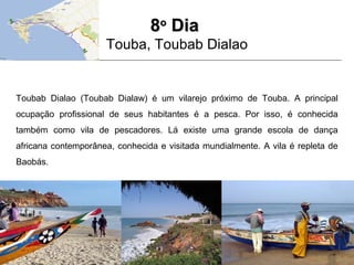 88oo
DiaDia
Touba, Toubab Dialao
Toubab Dialao (Toubab Dialaw) é um vilarejo próximo de Touba. A principal
ocupação profissional de seus habitantes é a pesca. Por isso, é conhecida
também como vila de pescadores. Lá existe uma grande escola de dança
africana contemporânea, conhecida e visitada mundialmente. A vila é repleta de
Baobás.
 
