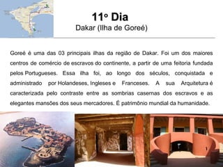 1111oo
DiaDia
Dakar (Ilha de Goreé)
Goreé é uma das 03 principais ilhas da região de Dakar. Foi um dos maiores
centros de comércio de escravos do continente, a partir de uma feitoria fundada
pelos Portugueses. Essa ilha foi, ao longo dos séculos, conquistada e
administrado por Holandeses, Ingleses e Franceses. A sua Arquitetura é
caracterizada pelo contraste entre as sombrias casernas dos escravos e as
elegantes mansões dos seus mercadores. É patrimônio mundial da humanidade.
 
