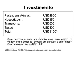 InvestimentoInvestimento
Passagens Aéreas: USD1800
Hospedagem: USD450
Transporte: USD600
Taxas: USD300
Total: USD3150*
Será necessário levar um dinheiro extra para gastos na
viagem como atrações, entrada em parques e alimentação.
Sugerimos um valor de USD1.000
*(R$6993, dólar a R$2,22). Valores aproximados, que podem sofrer alterações
 