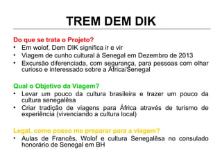 TREM DEM DIK
Do que se trata o Projeto?
• Em wolof, Dem DIK significa ir e vir
• Viagem de cunho cultural à Senegal em Dezembro de 2013
• Excursão diferenciada, com segurança, para pessoas com olhar
curioso e interessado sobre a África/Senegal
Qual o Objetivo da Viagem?
• Levar um pouco da cultura brasileira e trazer um pouco da
cultura senegalêsa
• Criar tradição de viagens para África através de turismo de
experiência (vivenciando a cultura local)
Legal, como posso me preparar para a viagem?
• Aulas de Francês, Wolof e cultura Senegalêsa no consulado
honorário de Senegal em BH
 