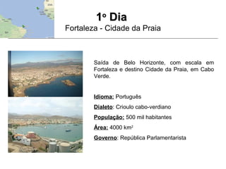 11oo
DiaDia
Fortaleza - Cidade da Praia
Saída de Belo Horizonte, com escala em
Fortaleza e destino Cidade da Praia, em Cabo
Verde.
Idioma: Português
Dialeto: Crioulo cabo-verdiano
População: 500 mil habitantes
Área: 4000 km2
Governo: República Parlamentarista
 