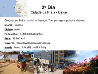 22oo
DiaDia
Cidade da Praia - Dakar
Chegada em Dakar, capital de Senegal. Tour por alguns pontos turísticos
Idioma: Francês
Dialeto: Wolof
População: 13.500.000 habitantes
Área: 197.000 km2
Governo: República Semipresidencialista
Moeda: Franco EFA (R$1 = EFA 251)
 