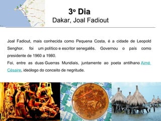 33oo
DiaDia
Dakar, Joal Fadiout
Joal Fadiout, mais conhecida como Pequena Costa, é a cidade de Leopold
Senghor. foi um político e escritor senegalês. Governou o país como
presidente de 1960 a 1980.
Foi, entre as duas Guerras Mundiais, juntamente ao poeta antilhano Aimé
Césaire, ideólogo do conceito de negritude.
 
