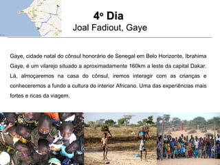 44oo
DiaDia
Joal Fadiout, Gaye
Gaye, cidade natal do cônsul honorário de Senegal em Belo Horizonte, Ibrahima
Gaye, é um vilarejo situado a aproximadamente 160km a leste da capital Dakar.
Lá, almoçaremos na casa do cônsul, iremos interagir com as crianças e
conheceremos a fundo a cultura do interior Africano. Uma das experiências mais
fortes e ricas da viagem.
 