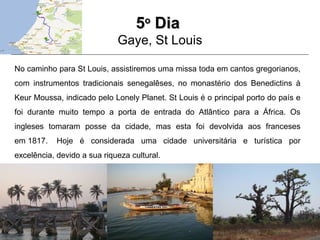 55oo
DiaDia
Gaye, St Louis
No caminho para St Louis, assistiremos uma missa toda em cantos gregorianos,
com instrumentos tradicionais senegalêses, no monastério dos Benedictins à
Keur Moussa, indicado pelo Lonely Planet. St Louis é o principal porto do país e
foi durante muito tempo a porta de entrada do Atlântico para a África. Os
ingleses tomaram posse da cidade, mas esta foi devolvida aos franceses
em 1817. Hoje é considerada uma cidade universitária e turística por
excelência, devido a sua riqueza cultural.
 