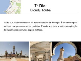 77oo
DiaDia
Djoudj, Touba
Touba é a cidade onde ficam os maiores templos de Senegal. É um destino para
surfistas que procuram ondas perfeitas. É onde acontece a maior peregrinação
de muçulmanos no mundo depois de Meca.
 