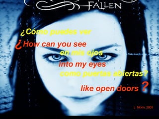 ¿ How can you see  into my eyes like open doors   ?   J. Morin, 2005 ¿Cómo puedes ver  en mis ojos  como puertas abiertas?   