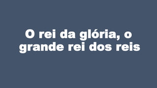 O rei da glória, o
grande rei dos reis
 
