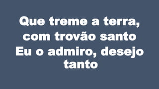 Que treme a terra,
com trovão santo
Eu o admiro, desejo
tanto
 
