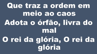Que traz a ordem em
meio ao caos
Adota o órfão, livra do
mal
O rei da glória, O rei da
glória
 