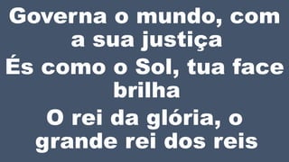 Governa o mundo, com
a sua justiça
És como o Sol, tua face
brilha
O rei da glória, o
grande rei dos reis
 