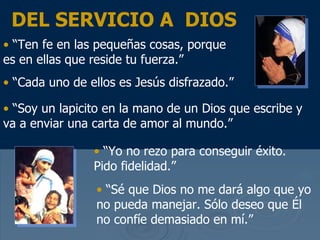“ Ten fe en las peque ñas cosas, porque es en ellas que reside tu fuerza.” “ Cada uno de ellos es Jes ús disfrazado .”   “ Soy un  lapicito en la mano de un Dios que escribe y va a enviar una carta de amor al mundo .” “ Yo no rezo para conseguir  éxito . Pido fidelidad.” “ S é que Dios no me dará algo que yo no pueda manejar . S ólo deseo que Él no confíe demasiado en mí .”  DEL SERVICIO A  DIOS 