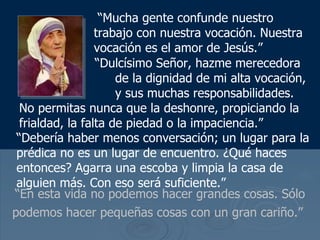 “ En esta vida no podemos hacer grandes cosas. Sólo podemos hacer pequeñas cosas con un gran cariño.”   “ Mucha gente confunde nuestro trabajo con nuestra vocaci ón. Nuestra vocación es el amor de  Jes ú s.”   “ Dulc ísimo Señor, hazme merecedora  de la dignidad de mi alta vocación,  y sus muchas responsabilidades . No permitas nunca que la deshonre, propiciando la frialdad, la falta de piedad o la impaciencia.”  “ Debería haber menos conversación; un lugar para la prédica no es un lugar de encuentro. ¿Qué haces entonces? Agarra una escoba y limpia la casa de alguien más. Con eso será suficiente.”  