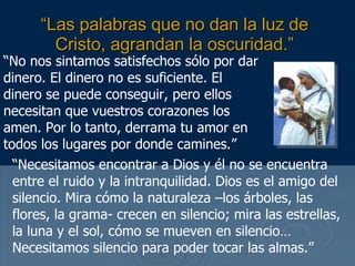 “ Las palabras que no dan la luz de Cristo, agrandan la oscuridad.” “ No nos sintamos satisfechos sólo por dar dinero. El dinero no es suficiente. El dinero se puede conseguir, pero ellos necesitan que vuestros corazones los amen. Por lo tanto, derrama tu amor en todos los lugares por donde camines.” “ Necesitamos encontrar a Dios y él no se encuentra entre el ruido y la intranquilidad. Dios es el amigo del silencio. Mira cómo la naturaleza –los árboles, las flores, la grama- crecen en silencio; mira las estrellas, la luna y el sol, cómo se mueven en silencio… Necesitamos silencio para poder tocar las almas.” 