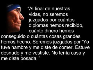   “ Al final de nuestras  vidas, no seremos  juzgados por cuántos  diplomas hemos recibido,  cuánto dinero hemos conseguido o cuántas cosas grandes hemos hecho. Seremos juzgados por ‘Yo tuve hambre y me diste de comer. Estuve desnudo y me vestiste. No tenía casa y me diste posada.’”   ’” 